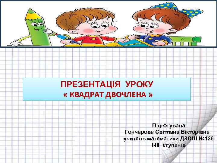  ПРЕЗЕНТАЦІЯ УРОКУ « КВАДРАТ ДВОЧЛЕНА » Підготувала Гончарова Світлана Вікторівна, учитель математики ДЗОШ