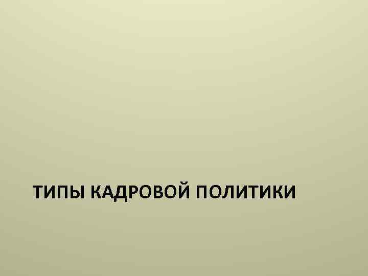 ТИПЫ КАДРОВОЙ ПОЛИТИКИ 