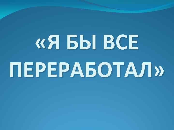  «Я БЫ ВСЕ ПЕРЕРАБОТАЛ» 