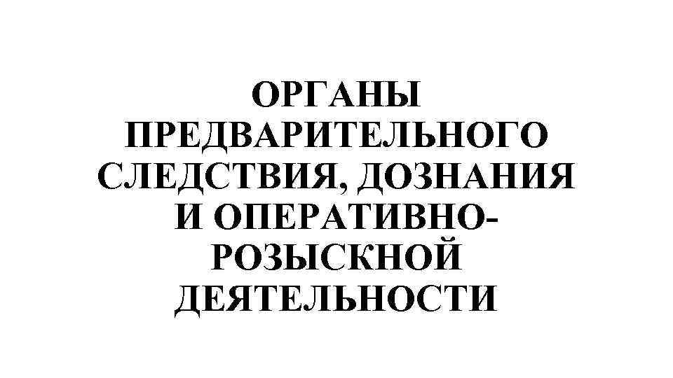 ОРГАНЫ ПРЕДВАРИТЕЛЬНОГО СЛЕДСТВИЯ, ДОЗНАНИЯ И ОПЕРАТИВНОРОЗЫСКНОЙ ДЕЯТЕЛЬНОСТИ 