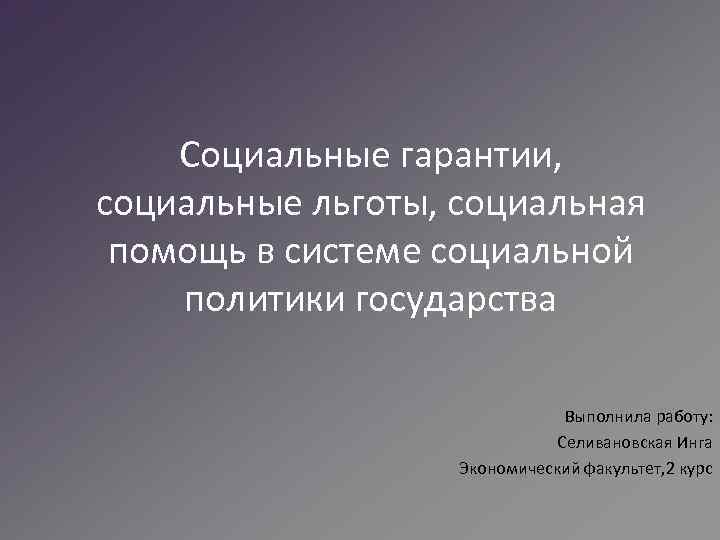 Социальные гарантии, социальные льготы, социальная помощь в системе социальной политики государства Выполнила работу: Селивановская