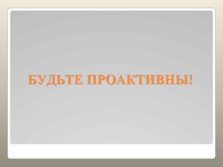 БУДЬТЕ ПРОАКТИВНЫ! 