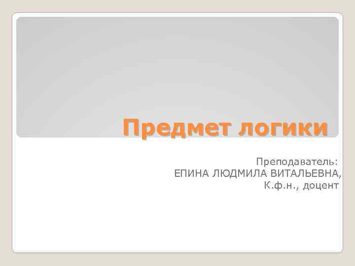 Предмет логики Преподаватель: ЕПИНА ЛЮДМИЛА ВИТАЛЬЕВНА, К. ф. н. , доцент 
