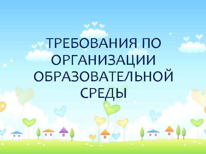 ТРЕБОВАНИЯ ПО ОРГАНИЗАЦИИ ОБРАЗОВАТЕЛЬНОЙ СРЕДЫ 