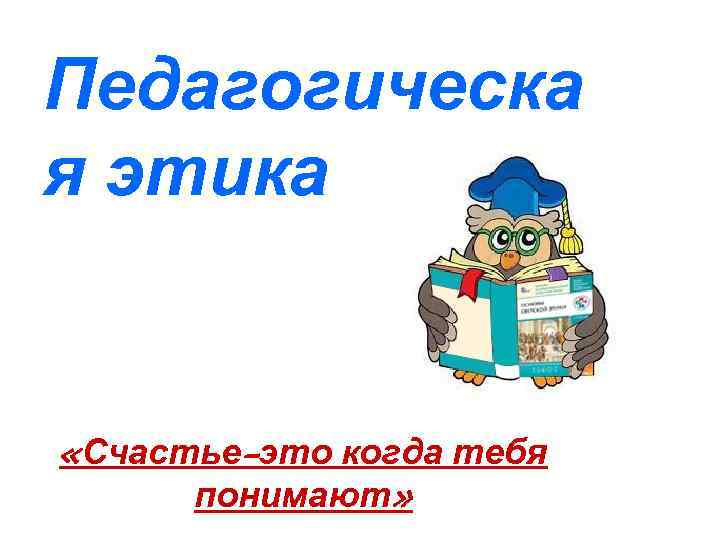 Педагогическа я этика «Счастье-это когда тебя понимают» 