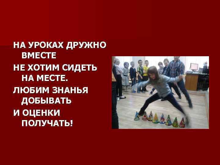 НА УРОКАХ ДРУЖНО ВМЕСТЕ НЕ ХОТИМ СИДЕТЬ НА МЕСТЕ. ЛЮБИМ ЗНАНЬЯ ДОБЫВАТЬ И ОЦЕНКИ