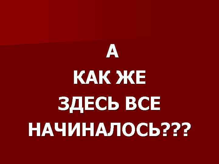 А КАК ЖЕ ЗДЕСЬ ВСЕ НАЧИНАЛОСЬ? ? ? 