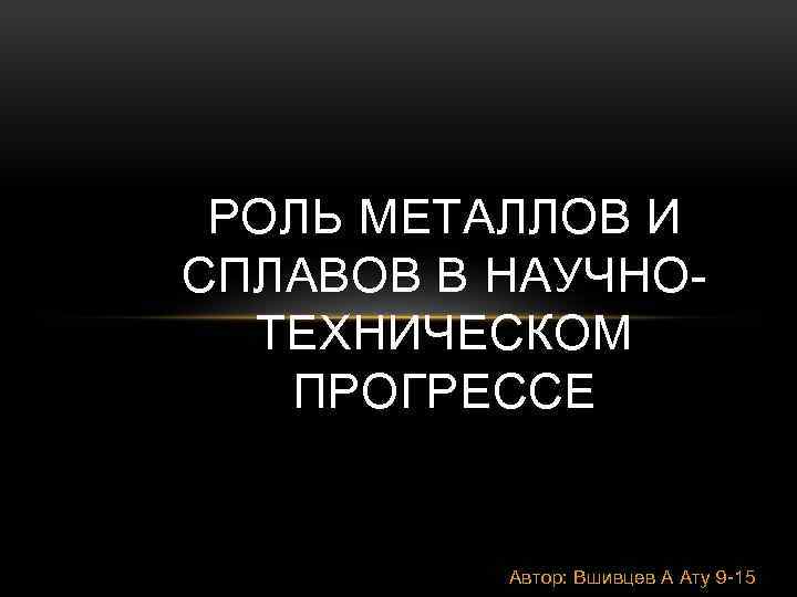 РОЛЬ МЕТАЛЛОВ И СПЛАВОВ В НАУЧНОТЕХНИЧЕСКОМ ПРОГРЕССЕ Автор: Вшивцев А Ату 9 -15 