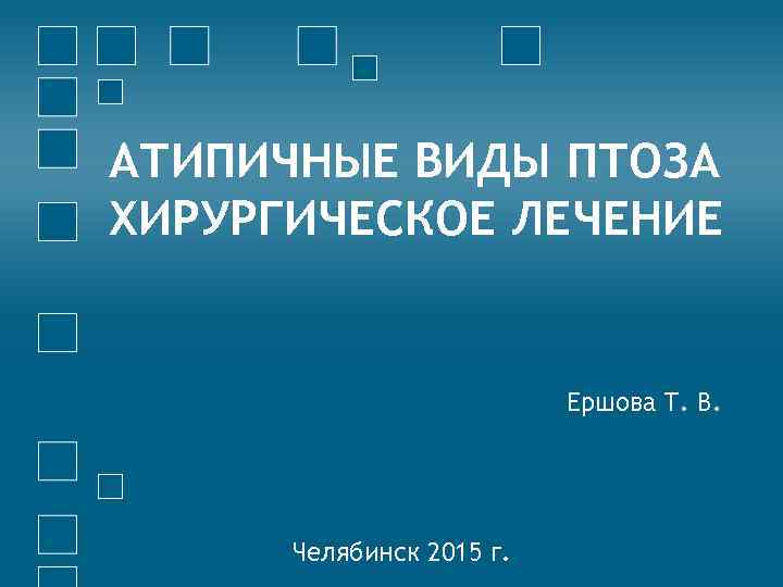 АТИПИЧНЫЕ ВИДЫ ПТОЗА ХИРУРГИЧЕСКОЕ ЛЕЧЕНИЕ Ершова Т. В. Челябинск 2015 г. 