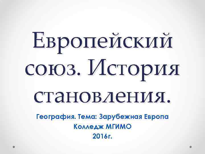Европейский союз. История становления. География. Тема: Зарубежная Европа Колледж МГИМО 2016 г. 