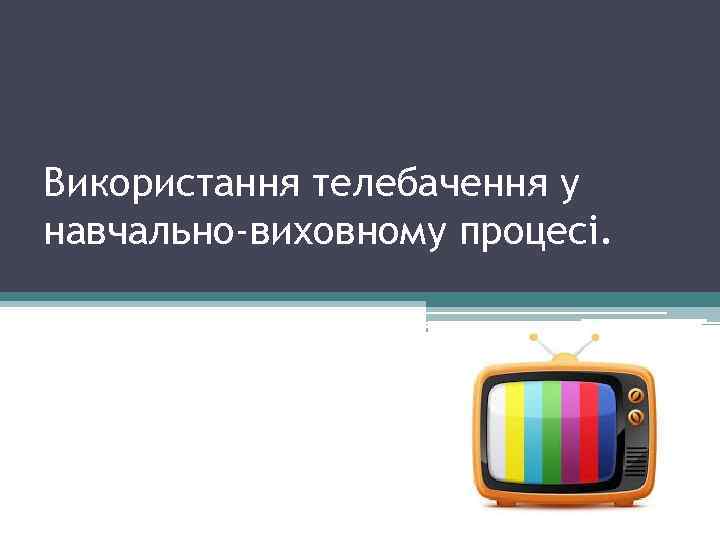 Використання телебачення у навчально-виховному процесі. 