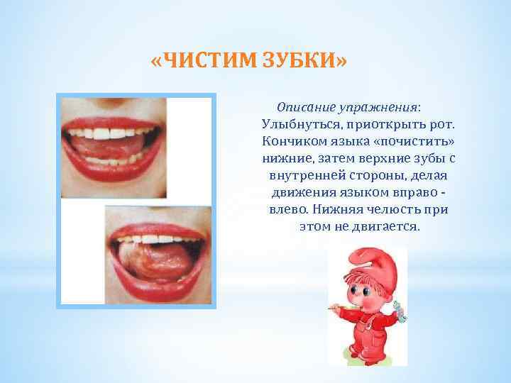  «ЧИСТИМ ЗУБКИ» Описание упражнения: Улыбнуться, приоткрыть рот. Кончиком языка «почистить» нижние, затем верхние