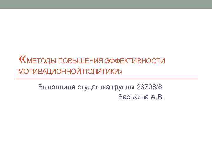  «МЕТОДЫ ПОВЫШЕНИЯ ЭФФЕКТИВНОСТИ МОТИВАЦИОННОЙ ПОЛИТИКИ» Выполнила студентка группы 23708/8 Васькина А. В. 