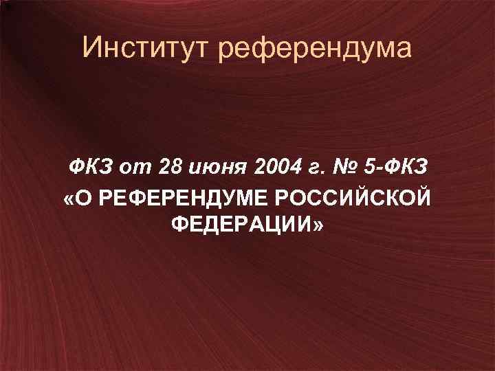 Институт референдума ФКЗ от 28 июня 2004 г. № 5 -ФКЗ «О РЕФЕРЕНДУМЕ РОССИЙСКОЙ