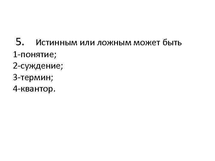  5. Истинным или ложным может быть 1 -понятие; 2 -суждение; 3 -термин; 4