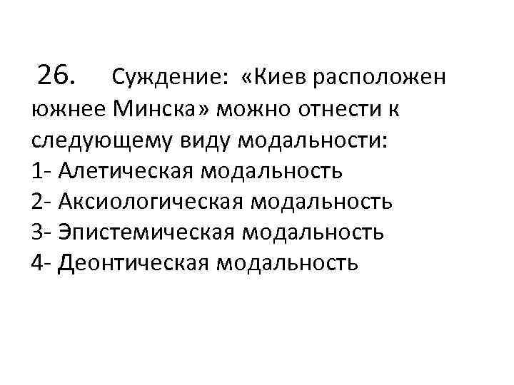  26. Суждение: «Киев расположен южнее Минска» можно отнести к следующему виду модальности: 1