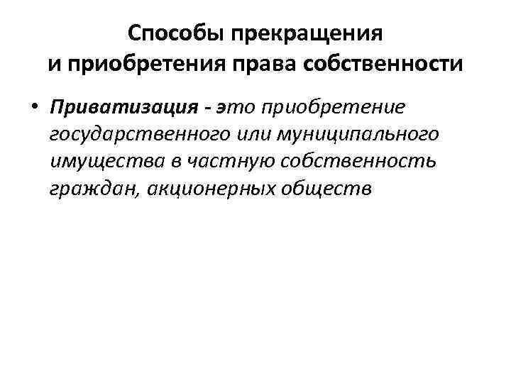 Способы прекращения и приобретения права собственности • Приватизация - это приобретение государственного или муниципального