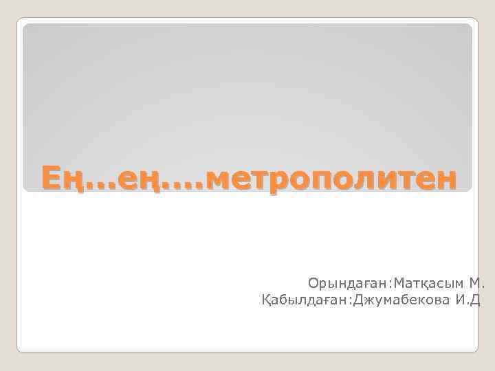 Ең. . . ең. . метрополитен Орындаған: Матқасым М. Қабылдаған: Джумабекова И. Д 