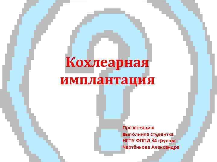 Кохлеарная имплантация Презентацию выполнила студентка НГПУ ФППД 34 группы Чертёнкова Александра 