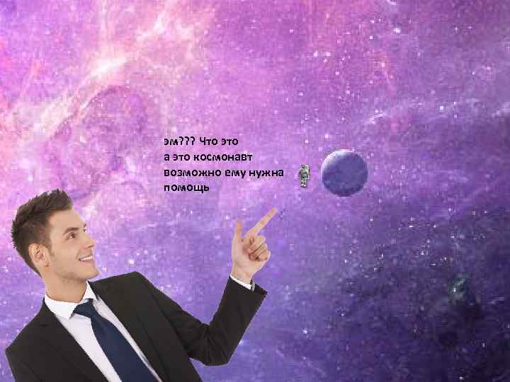 эм? ? ? Что это а это космонавт возможно ему нужна помощь 