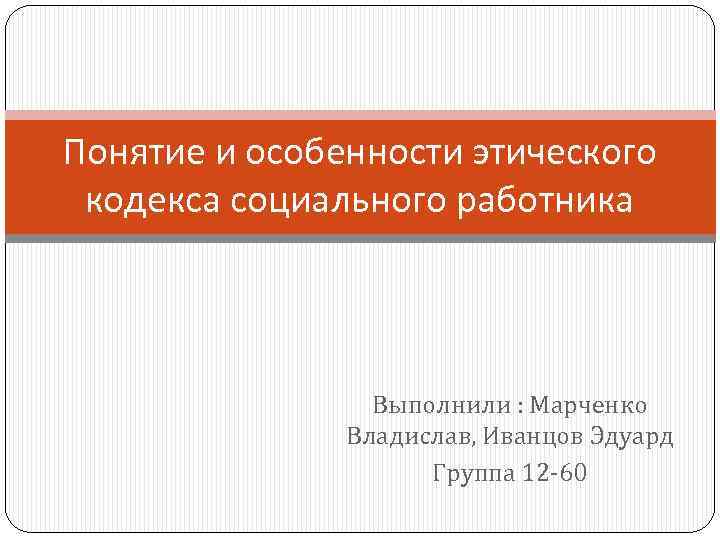 Понятие и особенности этического кодекса социального работника Выполнили : Марченко Владислав, Иванцов Эдуард Группа