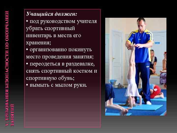 V. ТРЕБОВАНИЯ БЕЗОПАСНОСТИ ПО ОКОНЧАНИИ ЗАНЯТИЙ Учащийся должен: • под руководством учителя убрать спортивный