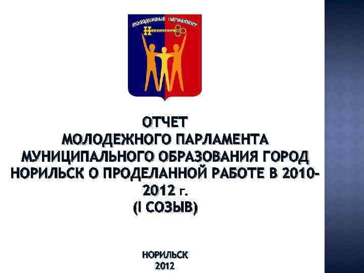 ОТЧЕТ МОЛОДЕЖНОГО ПАРЛАМЕНТА МУНИЦИПАЛЬНОГО ОБРАЗОВАНИЯ ГОРОД НОРИЛЬСК О ПРОДЕЛАННОЙ РАБОТЕ В 20102012 Г. (I