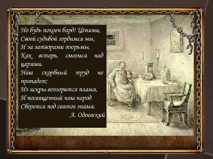 Но будь покоен бард! Цепями, Своей судьбой гордимся мы, И за затворами тюрьмы, Как