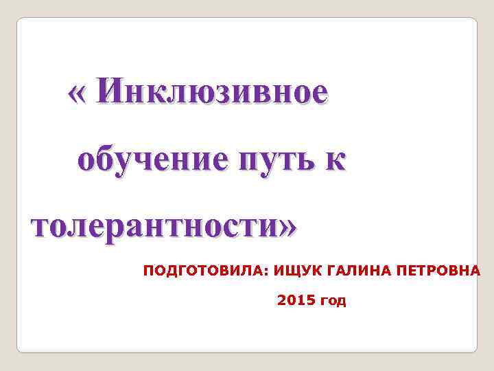  « Инклюзивное обучение путь к толерантности» ПОДГОТОВИЛА: ИЩУК ГАЛИНА ПЕТРОВНА 2015 год 
