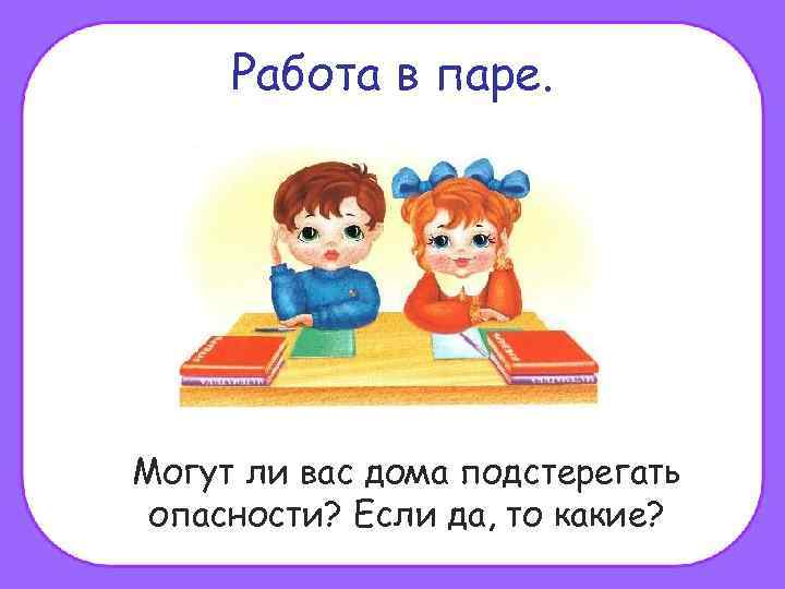 Работа в паре. Могут ли вас дома подстерегать опасности? Если да, то какие? 