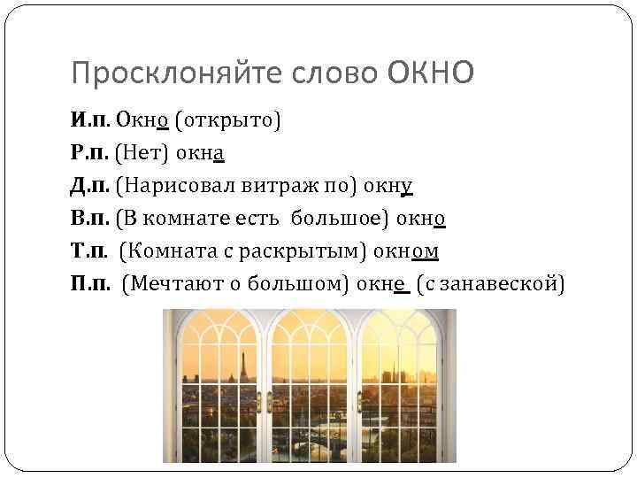 Просклоняйте слово ОКНО И. п. Окно (открыто) Р. п. (Нет) окна Д. п. (Нарисовал