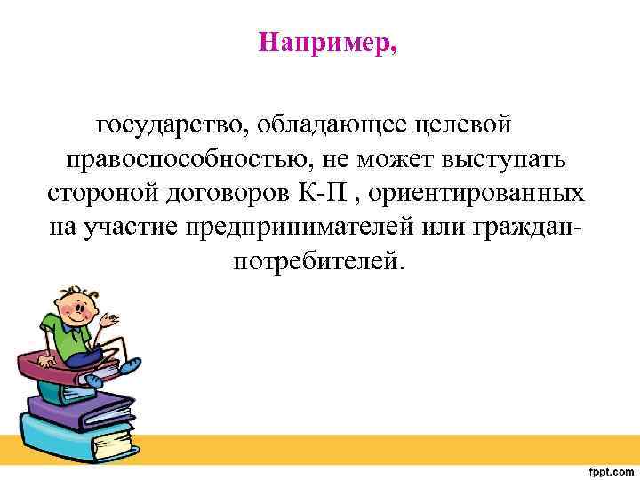 Например, государство, обладающее целевой правоспособностью, не может выступать стороной договоров К-П , ориентированных на