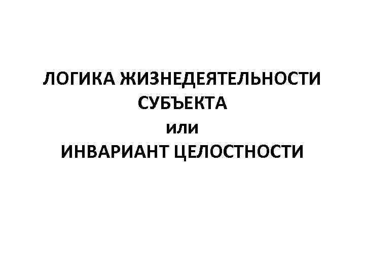 ЛОГИКА ЖИЗНЕДЕЯТЕЛЬНОСТИ СУБЪЕКТА или ИНВАРИАНТ ЦЕЛОСТНОСТИ 