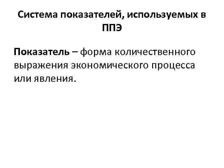 Система показателей, используемых в ППЭ Показатель – форма количественного выражения экономического процесса или явления.