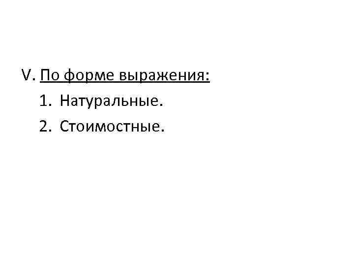 V. По форме выражения: 1. Натуральные. 2. Стоимостные. 