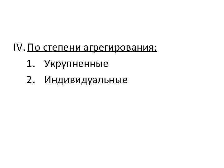 IV. По степени агрегирования: 1. Укрупненные 2. Индивидуальные 