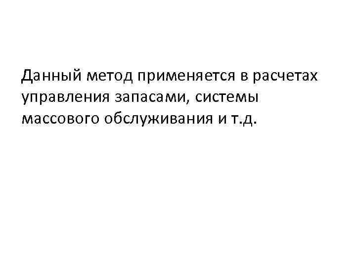 Данный метод применяется в расчетах управления запасами, системы массового обслуживания и т. д. 