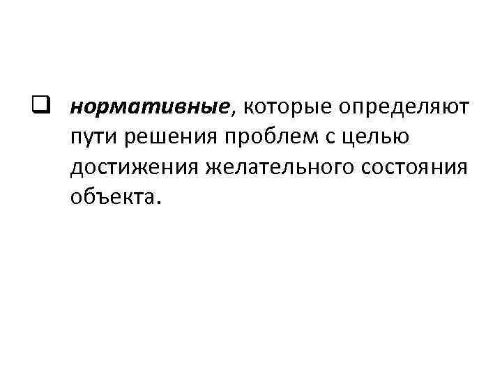 q нормативные, которые определяют пути решения проблем с целью достижения желательного состояния объекта. 