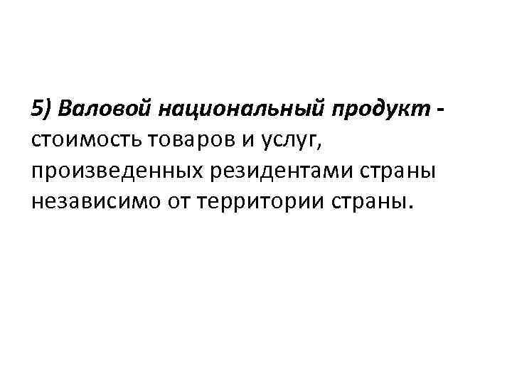 5) Валовой национальный продукт стоимость товаров и услуг, произведенных резидентами страны независимо от территории