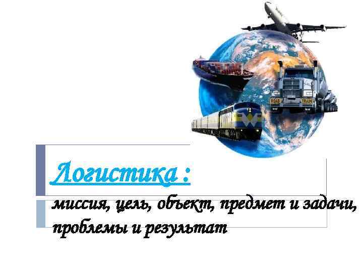 Логистика : миссия, цель, объект, предмет и задачи, проблемы и результат 