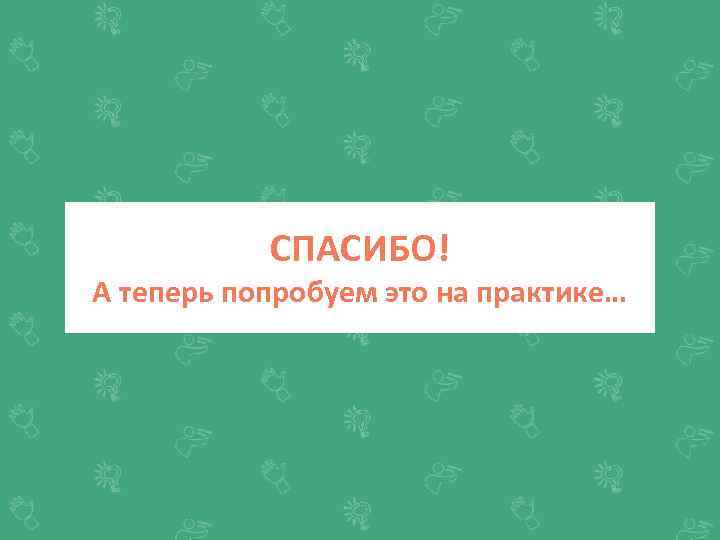 СПАСИБО! А теперь попробуем это на практике… 