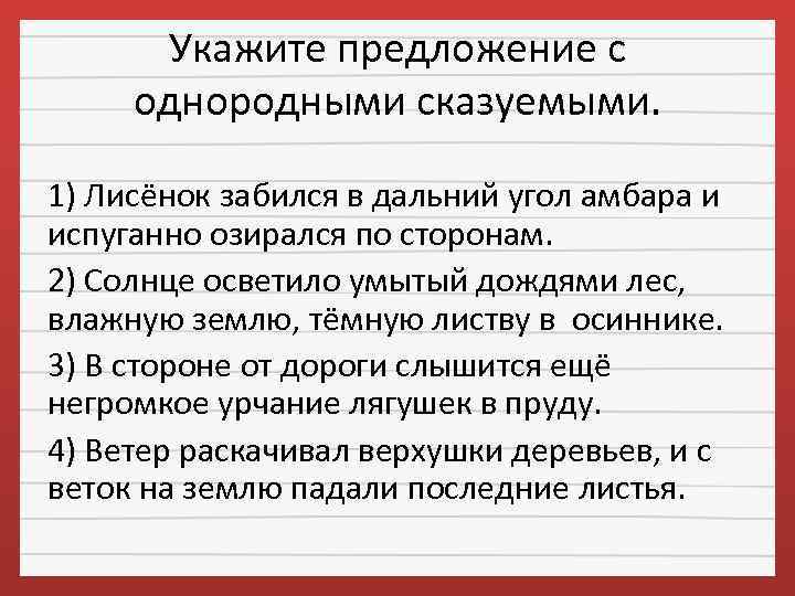 Укажите предложение с однородными сказуемыми. 1) Лисёнок забился в дальний угол амбара и испуганно