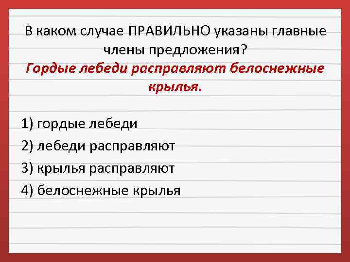 В каком случае ПРАВИЛЬНО указаны главные члены предложения? Гордые лебеди расправляют белоснежные крылья. 1)