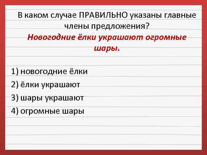 В каком случае ПРАВИЛЬНО указаны главные члены предложения? Новогодние ёлки украшают огромные шары. 1)