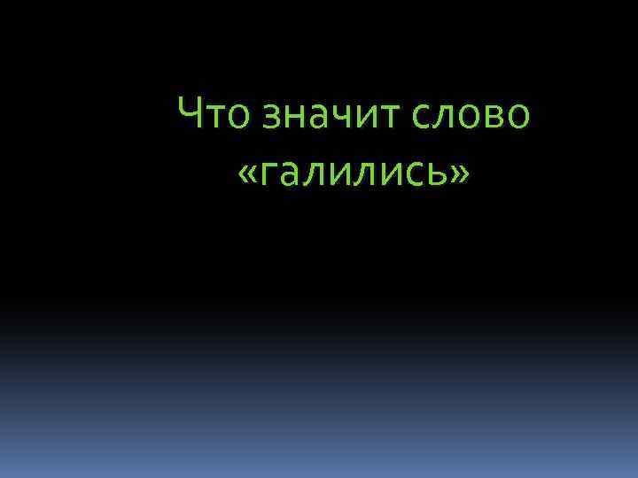 Что значит слово «галились» 