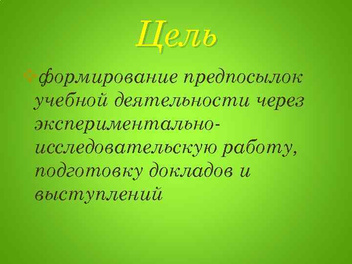Цель vформирование предпосылок учебной деятельности через экспериментальноисследовательскую работу, подготовку докладов и выступлений 