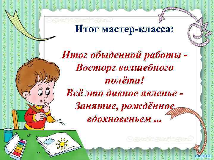 Итог мастер-класса: Итог обыденной работы Восторг волшебного полёта! Всё это дивное явленье Занятие, рождённое