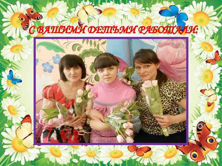 С ВАШИМИ ДЕТЬМИ РАБОТАЛИ: 