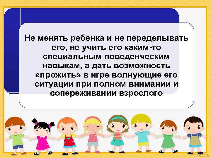 Не менять ребенка и не переделывать его, не учить его каким-то специальным поведенческим навыкам,