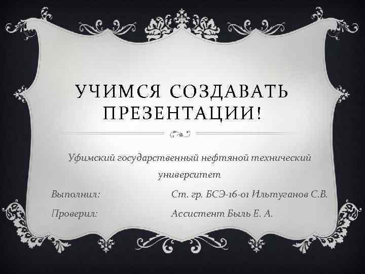 УЧИМСЯ СОЗДАВАТЬ ПРЕЗЕНТАЦИИ! Уфимский государственный нефтяной технический университет Выполнил: Ст. гр. БСЭ-16 -01 Ильтуганов